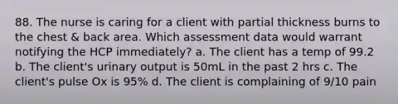 88. The nurse is caring for a client with partial thickness burns to the chest & back area. Which assessment data would warrant notifying the HCP immediately? a. The client has a temp of 99.2 b. The client's urinary output is 50mL in the past 2 hrs c. The client's pulse Ox is 95% d. The client is complaining of 9/10 pain