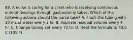 88. A nurse is caring for a client who is receiving continuous enteral feedings through gastrostomy tubes. Which of the following actions should the nurse take? A. Flush the tubing with 10 mL of water every 2 hr. B. Aspirate residual volume every 4 hr. C. Change tubing set every 72 hr. D. Heat the formula to 40.5 C (105 F)