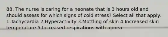 88. The nurse is caring for a neonate that is 3 hours old and should assess for which signs of cold stress? Select all that apply. 1.Tachycardia 2.Hyperactivity 3.Mottling of skin 4.Increased skin temperature 5.Increased respirations with apnea