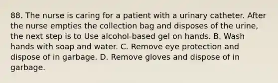 88. The nurse is caring for a patient with a urinary catheter. After the nurse empties the collection bag and disposes of the urine, the next step is to Use alcohol-based gel on hands. B. Wash hands with soap and water. C. Remove eye protection and dispose of in garbage. D. Remove gloves and dispose of in garbage.