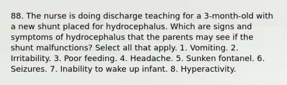 88. The nurse is doing discharge teaching for a 3-month-old with a new shunt placed for hydrocephalus. Which are signs and symptoms of hydrocephalus that the parents may see if the shunt malfunctions? Select all that apply. 1. Vomiting. 2. Irritability. 3. Poor feeding. 4. Headache. 5. Sunken fontanel. 6. Seizures. 7. Inability to wake up infant. 8. Hyperactivity.