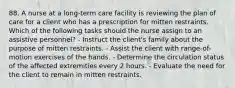 88. A nurse at a long-term care facility is reviewing the plan of care for a client who has a prescription for mitten restraints. Which of the following tasks should the nurse assign to an assistive personnel? - Instruct the client's family about the purpose of mitten restraints. - Assist the client with range-of-motion exercises of the hands. - Determine the circulation status of the affected extremities every 2 hours. - Evaluate the need for the client to remain in mitten restraints.