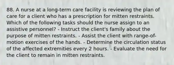 88. A nurse at a long-term care facility is reviewing the plan of care for a client who has a prescription for mitten restraints. Which of the following tasks should the nurse assign to an assistive personnel? - Instruct the client's family about the purpose of mitten restraints. - Assist the client with range-of-motion exercises of the hands. - Determine the circulation status of the affected extremities every 2 hours. - Evaluate the need for the client to remain in mitten restraints.