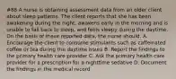 #88 A nurse is obtaining assessment data from an older client about sleep patterns. The client reports that she has been awakening during the night, awakens early in the morning and is unable to fall back to sleep, and feels sleepy during the daytime. On the basis of these reported data, the nurse should: A. Encourage the client to consume stimulants such as caffeinated coffee or tea during the daytime hours B. Report the findings to the primary health care provider C. Ask the primary health care provider for a prescription for a nighttime sedative D. Document the findings in the medical record