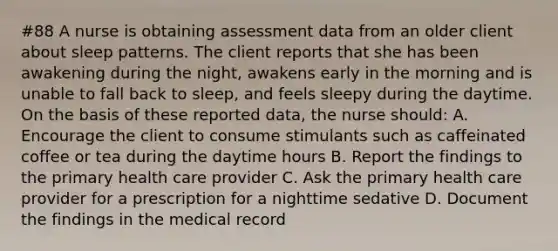 #88 A nurse is obtaining assessment data from an older client about sleep patterns. The client reports that she has been awakening during the night, awakens early in the morning and is unable to fall back to sleep, and feels sleepy during the daytime. On the basis of these reported data, the nurse should: A. Encourage the client to consume stimulants such as caffeinated coffee or tea during the daytime hours B. Report the findings to the primary health care provider C. Ask the primary health care provider for a prescription for a nighttime sedative D. Document the findings in the medical record