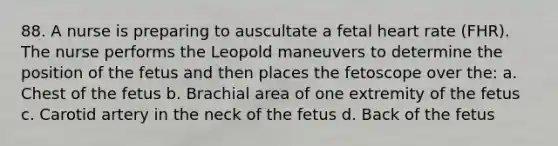 88. A nurse is preparing to auscultate a fetal heart rate (FHR). The nurse performs the Leopold maneuvers to determine the position of the fetus and then places the fetoscope over the: a. Chest of the fetus b. Brachial area of one extremity of the fetus c. Carotid artery in the neck of the fetus d. Back of the fetus