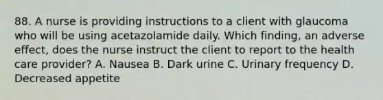 88. A nurse is providing instructions to a client with glaucoma who will be using acetazolamide daily. Which finding, an adverse effect, does the nurse instruct the client to report to the health care provider? A. Nausea B. Dark urine C. Urinary frequency D. Decreased appetite