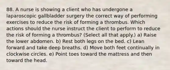 88. A nurse is showing a client who has undergone a laparoscopic gallbladder surgery the correct way of performing exercises to reduce the risk of forming a thrombus. Which actions should the nurse instruct the client to perform to reduce the risk of forming a thrombus? (Select all that apply.) a) Raise the lower abdomen. b) Rest both legs on the bed. c) Lean forward and take deep breaths. d) Move both feet continually in clockwise circles. e) Point toes toward the mattress and then toward the head.