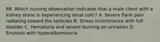 88. Which nursing observation indicates that a male client with a kidney stone is experiencing renal colic? A. Severe flank pain radiating toward the testicles B. Stress incontinence with full bladder C. Hematuria and severe burning on urination D. Enuresis with hyperalbuminuria