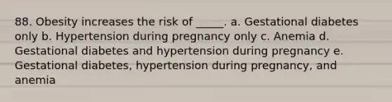 88. Obesity increases the risk of _____. a. Gestational diabetes only b. Hypertension during pregnancy only c. Anemia d. Gestational diabetes and hypertension during pregnancy e. Gestational diabetes, hypertension during pregnancy, and anemia