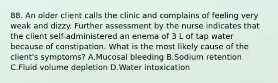 88. An older client calls the clinic and complains of feeling very weak and dizzy. Further assessment by the nurse indicates that the client self-administered an enema of 3 L of tap water because of constipation. What is the most likely cause of the client's symptoms? A.Mucosal bleeding B.Sodium retention C.Fluid volume depletion D.Water intoxication