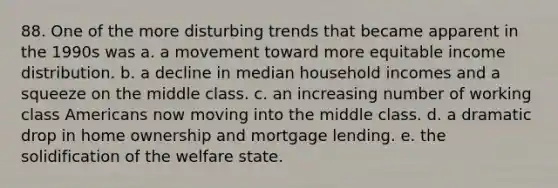 88. One of the more disturbing trends that became apparent in the 1990s was a. a movement toward more equitable income distribution. b. a decline in median household incomes and a squeeze on the middle class. c. an increasing number of working class Americans now moving into the middle class. d. a dramatic drop in home ownership and mortgage lending. e. the solidification of the welfare state.