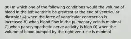 88) In which one of the following conditions would the volume of blood in the left ventricle be greatest at the end of ventricular diastole? A) when the force of ventricular contraction is increased B) when blood flow in the pulmonary vein is minimal C) when parasympathetic nerve activity is high D) when the volume of blood pumped by the right ventricle is minimal