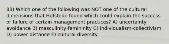 88) Which one of the following was NOT one of the cultural dimensions that Hofstede found which could explain the success or failure of certain management practices? A) uncertainty avoidance B) masculinity-femininity C) individualism-collectivism D) power distance E) cultural diversity