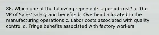 88. Which one of the following represents a period cost? a. The VP of Sales' salary and benefits b. Overhead allocated to the manufacturing operations c. Labor costs associated with quality control d. Fringe benefits associated with factory workers