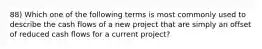 88) Which one of the following terms is most commonly used to describe the cash flows of a new project that are simply an offset of reduced cash flows for a current project?