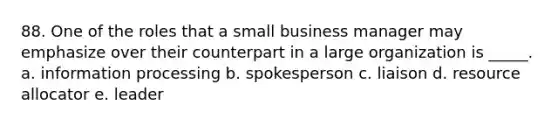 88. One of the roles that a small business manager may emphasize over their counterpart in a large organization is _____. a. information processing b. spokesperson c. liaison d. resource allocator e. leader