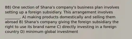 88) One section of Shana's company's business plan involves setting up a foreign subsidiary. This arrangement involves ________. A) making products domestically and selling them abroad B) Shana's company giving the foreign subsidiary the right to use its brand name C) directly investing in a foreign country D) minimum global investment