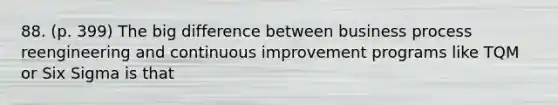 88. (p. 399) The big difference between business process reengineering and continuous improvement programs like TQM or Six Sigma is that