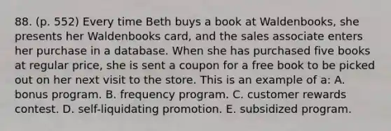 88. (p. 552) Every time Beth buys a book at Waldenbooks, she presents her Waldenbooks card, and the sales associate enters her purchase in a database. When she has purchased five books at regular price, she is sent a coupon for a free book to be picked out on her next visit to the store. This is an example of a: A. bonus program. B. frequency program. C. customer rewards contest. D. self-liquidating promotion. E. subsidized program.