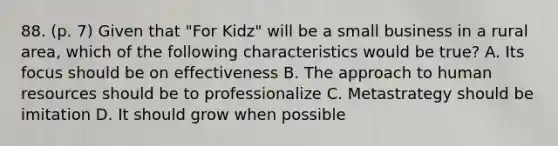 88. (p. 7) Given that "For Kidz" will be a small business in a rural area, which of the following characteristics would be true? A. Its focus should be on effectiveness B. The approach to human resources should be to professionalize C. Metastrategy should be imitation D. It should grow when possible