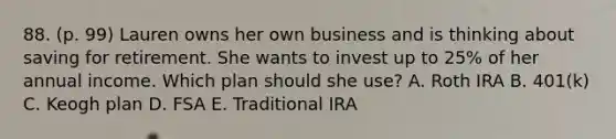 88. (p. 99) Lauren owns her own business and is thinking about saving for retirement. She wants to invest up to 25% of her annual income. Which plan should she use? A. Roth IRA B. 401(k) C. Keogh plan D. FSA E. Traditional IRA