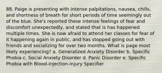 88. Paige is presenting with intense palpitations, nausea, chills, and shortness of breath for short periods of time seemingly out of the blue. She's reported these intense feelings of fear and discomfort unexpectedly, and stated that is has happened multiple times. She is now afraid to attend her classes for fear of it happening again in public, and has stopped going out with friends and socializing for over two months. What is page most likely experiencing? a. Generalized Anxiety Disorder b. Specific Phobia c. Social Anxiety Disorder d. Panic Disorder e. Specific Phobia with Blood-injection-injury Specifier