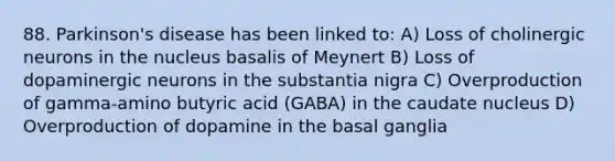 88. Parkinson's disease has been linked to: A) Loss of cholinergic neurons in the nucleus basalis of Meynert B) Loss of dopaminergic neurons in the substantia nigra C) Overproduction of gamma-amino butyric acid (GABA) in the caudate nucleus D) Overproduction of dopamine in the basal ganglia