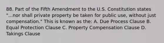 88. Part of the Fifth Amendment to the U.S. Constitution states "...nor shall private property be taken for public use, without just compensation." This is known as the: A. Due Process Clause B. Equal Protection Clause C. Property Compensation Clause D. Takings Clause