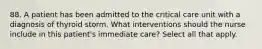 88. A patient has been admitted to the critical care unit with a diagnosis of thyroid storm. What interventions should the nurse include in this patient's immediate care? Select all that apply.