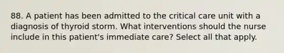 88. A patient has been admitted to the critical care unit with a diagnosis of thyroid storm. What interventions should the nurse include in this patient's immediate care? Select all that apply.