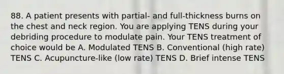 88. A patient presents with partial- and full-thickness burns on the chest and neck region. You are applying TENS during your debriding procedure to modulate pain. Your TENS treatment of choice would be A. Modulated TENS B. Conventional (high rate) TENS C. Acupuncture-like (low rate) TENS D. Brief intense TENS