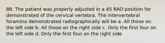 88. The patient was properly adjusted in a 45 RAO position for demonstrated of the cervical vertebra. The intervertebral foramina demonstrated radiographically will be a. All those on the left side b. All those on the right side c. Only the first four on the left side d. Only the first four on the right side