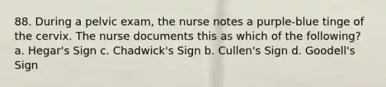 88. During a pelvic exam, the nurse notes a purple-blue tinge of the cervix. The nurse documents this as which of the following? a. Hegar's Sign c. Chadwick's Sign b. Cullen's Sign d. Goodell's Sign