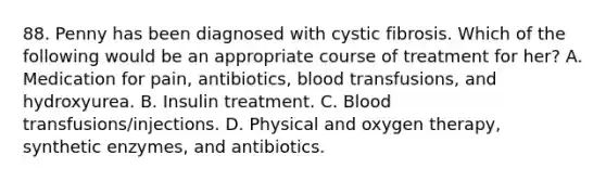 88. Penny has been diagnosed with cystic fibrosis. Which of the following would be an appropriate course of treatment for her? A. Medication for pain, antibiotics, blood transfusions, and hydroxyurea. B. Insulin treatment. C. Blood transfusions/injections. D. Physical and oxygen therapy, synthetic enzymes, and antibiotics.