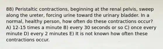 88) Peristaltic contractions, beginning at the renal pelvis, sweep along the ureter, forcing urine toward the urinary bladder. In a normal, healthy person, how often do these contractions occur? A) 12-15 times a minute B) every 30 seconds or so C) once every minute D) every 2 minutes E) It is not known how often these contractions occur.