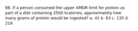 88. If a person consumed the upper AMDR limit for protein as part of a diet containing 2500 kcalories, approximately how many grams of protein would be ingested? a. 41 b. 63 c. 135 d. 219