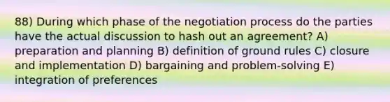 88) During which phase of the negotiation process do the parties have the actual discussion to hash out an agreement? A) preparation and planning B) definition of ground rules C) closure and implementation D) bargaining and problem-solving E) integration of preferences