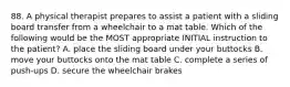 88. A physical therapist prepares to assist a patient with a sliding board transfer from a wheelchair to a mat table. Which of the following would be the MOST appropriate INITIAL instruction to the patient? A. place the sliding board under your buttocks B. move your buttocks onto the mat table C. complete a series of push-ups D. secure the wheelchair brakes