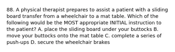 88. A physical therapist prepares to assist a patient with a sliding board transfer from a wheelchair to a mat table. Which of the following would be the MOST appropriate INITIAL instruction to the patient? A. place the sliding board under your buttocks B. move your buttocks onto the mat table C. complete a series of push-ups D. secure the wheelchair brakes