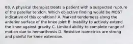 88. A physical therapist treats a patient with a suspected rupture of the patellar tendon. Which objective finding would be MOST indicative of this condition? A. Marked tenderness along the anterior surface of the knee joint B. Inability to actively extend the knee against gravity C. Limited ability to complete range of motion due to hemarthrosis D. Resistive isometrics are strong and painful for knee extension.