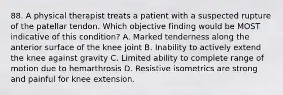 88. A physical therapist treats a patient with a suspected rupture of the patellar tendon. Which objective finding would be MOST indicative of this condition? A. Marked tenderness along the anterior surface of the knee joint B. Inability to actively extend the knee against gravity C. Limited ability to complete range of motion due to hemarthrosis D. Resistive isometrics are strong and painful for knee extension.