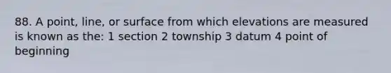 88. A point, line, or surface from which elevations are measured is known as the: 1 section 2 township 3 datum 4 point of beginning