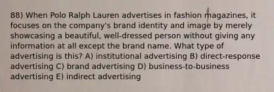 88) When Polo Ralph Lauren advertises in fashion magazines, it focuses on the company's brand identity and image by merely showcasing a beautiful, well-dressed person without giving any information at all except the brand name. What type of advertising is this? A) institutional advertising B) direct-response advertising C) brand advertising D) business-to-business advertising E) indirect advertising