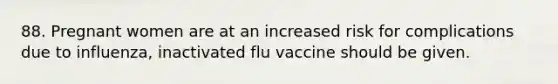 88. Pregnant women are at an increased risk for complications due to influenza, inactivated flu vaccine should be given.