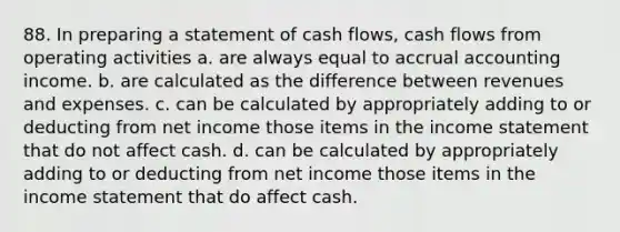 88. In preparing a statement of cash flows, cash flows from operating activities a. are always equal to accrual accounting income. b. are calculated as the difference between revenues and expenses. c. can be calculated by appropriately adding to or deducting from net income those items in the <a href='https://www.questionai.com/knowledge/kCPMsnOwdm-income-statement' class='anchor-knowledge'>income statement</a> that do not affect cash. d. can be calculated by appropriately adding to or deducting from net income those items in the income statement that do affect cash.