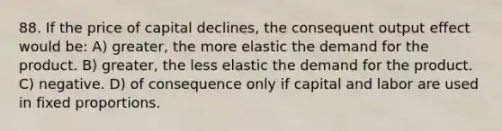 88. If the price of capital declines, the consequent output effect would be: A) greater, the more elastic the demand for the product. B) greater, the less elastic the demand for the product. C) negative. D) of consequence only if capital and labor are used in fixed proportions.