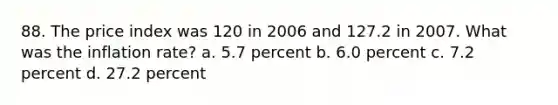 88. The price index was 120 in 2006 and 127.2 in 2007. What was the inflation rate? a. 5.7 percent b. 6.0 percent c. 7.2 percent d. 27.2 percent