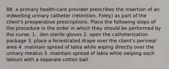 88. a primary health-care provider prescribes the insertion of an indwelling urinary catheter (retention, Foley) as part of the client's preoperative prescriptions. Place the following steps of the procedure in the order in which they should be performed by the nurse. 1.. don sterile gloves 2. open the catheterization package 3. place a fenestrated drape over the client's perineal area 4. maintain spread of labia while wiping directly over the urinary meatus 5. maintain spread of labia while swiping each labium with a separate cotton ball.