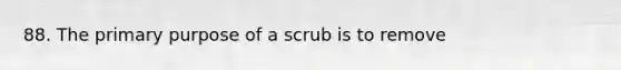 88. The primary purpose of a scrub is to remove